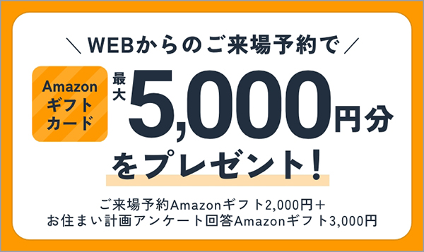 ご来場キャンペーン WEBからのご来場予約でAmazonギフトカード最大5,000円分をプレゼント！ ご来場予約 Amazonギフト2,000円＋お住まい計画アンケート回答 Amazonギフト3,000円