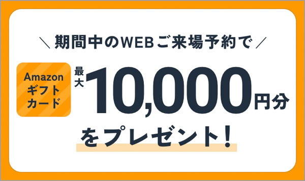 期間中のWEBご来場予約でAmazonギフトカード最大10,000円分をプレゼント！
