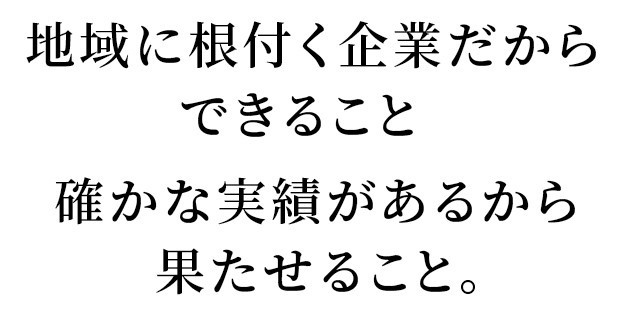 地域に根付く企業だからできること   確かな実績があるから果たせること。