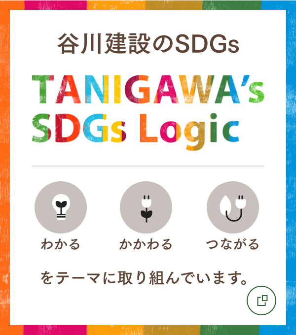 谷川建設のSDGs TANIGAWA's SDGs Logic わかる、かかわる、つながるをテーマに取り組んでいます。 
