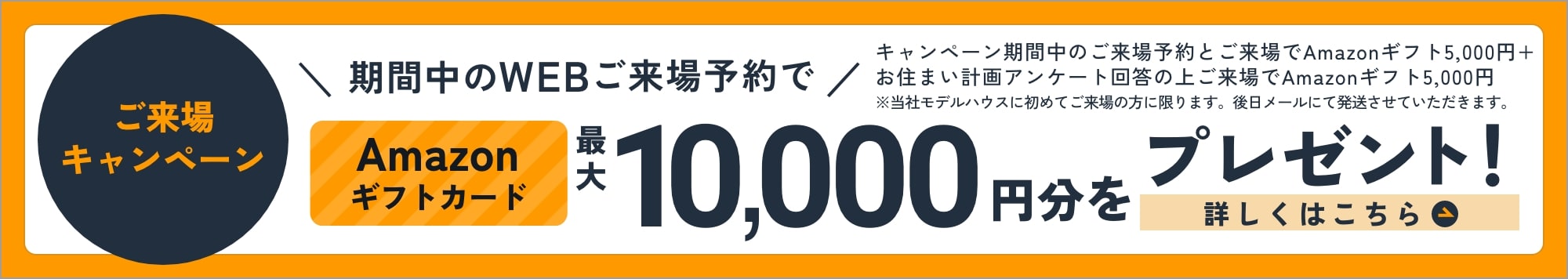 ご来場キャンペーン WEBからのご来場予約でAmazonギフトカード最大10,000円分をプレゼント！ 詳しくはこちら ご来場予約 Amazonギフト5,000円＋お住まい計画アンケート回答 Amazonギフト5,000円 ※当社モデルハウスに初めてご来場の方に限ります。後日メールにて発送させていただきます。
