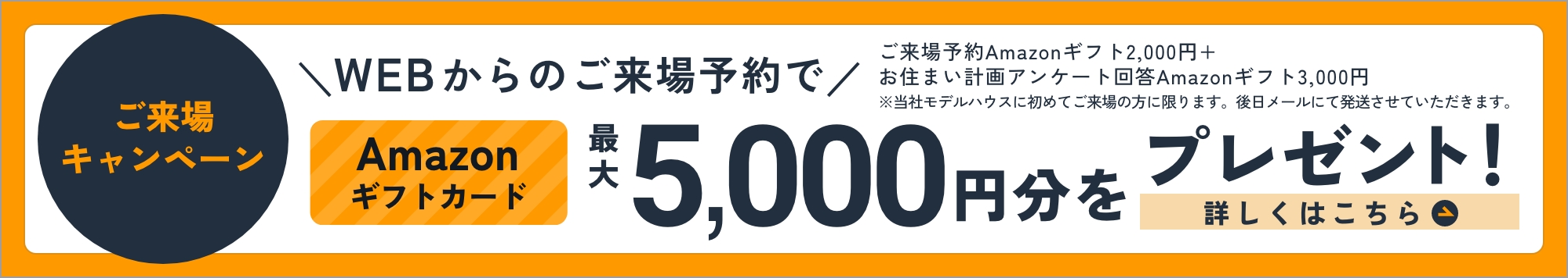 ご来場キャンペーン WEBからのご来場予約でAmazonギフトカード最大5,000円分をプレゼント！ 詳しくはこちら ご来場予約 Amazonギフト2,000円＋お住まい計画アンケート回答 Amazonギフト3,000円 ※当社モデルハウスに初めてご来場の方に限ります。後日メールにて発送させていただきます。